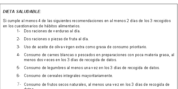 DIETA SALUDABLE: 
Si cumple al menos 4 de las siguientes recomendaciones en al menos 2 días de los 3 recogidos en los cuestionarios de hábitos alimentarios.
1-	Dos raciones de verduras al día.
2-	Dos raciones o piezas de fruta al día.
3-	Uso de aceite de oliva virgen extra como grasa de consumo prioritario.
4-	Consumo de carnes blancas o pescados en preparaciones con poca materia grasa, al menos dos veces en los 3 días de recogida de datos.
5-	Consumo de legumbres al menos una vez en los 3 días de recogida de datos.
6-	Consumo de cereales integrales mayoritariamente.
7-	Consumo de frutos secos naturales, al menos una vez en los 3 días de recogida de datos.
